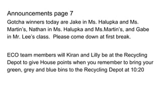Announcements page 7
Gotcha winners today are Jake in Ms. Halupka and Ms.
Martin’s, Nathan in Ms. Halupka and Ms.Martin’s, and Gabe
in Mr. Lee’s class. Please come down at first break.
ECO team members will Kiran and Lilly be at the Recycling
Depot to give House points when you remember to bring your
green, grey and blue bins to the Recycling Depot at 10:20
 