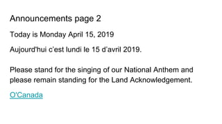 Announcements page 2
Today is Monday April 15, 2019
Aujourd'hui c’est lundi le 15 d’avril 2019.
Please stand for the singing of our National Anthem and
please remain standing for the Land Acknowledgement.
O'Canada
 