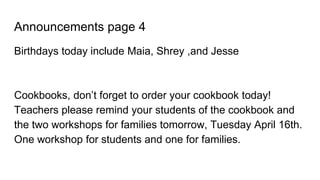 Announcements page 4
Birthdays today include Maia, Shrey ,and Jesse
Cookbooks, don’t forget to order your cookbook today!
Teachers please remind your students of the cookbook and
the two workshops for families tomorrow, Tuesday April 16th.
One workshop for students and one for families.
 