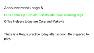 Announcements page 6
ECO Team Tip Turn old T-shirts into “new” cleaning rags
Office Helpers today are Cora and Makayla
There is a Rugby practice today after school. Be prepared to
play.
 