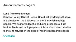 Announcements page 3
Land Acknowledgement
Simcoe County District School Board acknowledges that we
are situated on the traditional land of the Anishinaabeg
people. We acknowledge the enduring presence of First
Nation, Metis and Inuit people on this land and are committed
to moving forward in the spirit of reconciliation and respect.
O'Canada
 