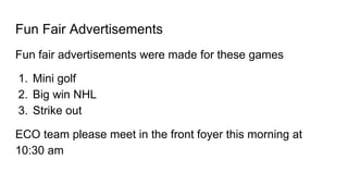 Fun Fair Advertisements
Fun fair advertisements were made for these games
1. Mini golf
2. Big win NHL
3. Strike out
ECO team please meet in the front foyer this morning at
10:30 am
 
