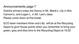 Announcements page 7
Gotcha winners today are Danny in Mr. Black’s, Lily in Mrs.
Cannon’s, and Logan L. in Mr. Lee’s class
Please come down at first break.
ECO team members Kiran and Lilly will be at the Recycling
Depot to give House points when you remember to bring your
green, grey and blue bins to the Recycling Depot at 10:20
 