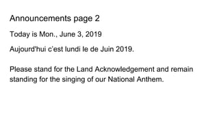 Announcements page 2
Today is Mon., June 3, 2019
Aujourd'hui c’est lundi le de Juin 2019.
Please stand for the Land Acknowledgement and remain
standing for the singing of our National Anthem.
 