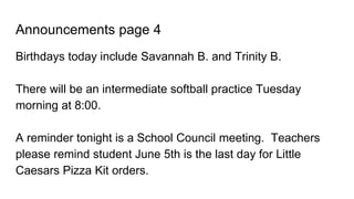 Announcements page 4
Birthdays today include Savannah B. and Trinity B.
There will be an intermediate softball practice Tuesday
morning at 8:00.
A reminder tonight is a School Council meeting. Teachers
please remind student June 5th is the last day for Little
Caesars Pizza Kit orders.
 