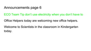 Announcements page 6
ECO Team Tip don’t use electricity when you don’t have to
Office Helpers today are welcoming new office helpers.
Welcome to Scientists in the classroom in Kindergarten
today.
 