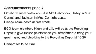 Announcements page 7
Gotcha winners today are JJ in Mrs Schroders, Hailey in Mrs.
Corneil and Jackson in Mrs. Corniel’s class.
Please come down at first break.
ECO team members Kiran and Lilly will be at the Recycling
Depot to give House points when you remember to bring your
green, grey and blue bins to the Recycling Depot at 10:20
Remember to be kind
 