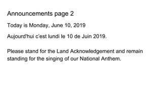 Announcements page 2
Today is Monday, June 10, 2019
Aujourd'hui c’est lundi le 10 de Juin 2019.
Please stand for the Land Acknowledgement and remain
standing for the singing of our National Anthem.
 