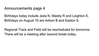 Announcements page 4
Birthdays today include Jeda N, Maddy R and Leighton E.
Birthdays on August 10 are Artiom B and Easton S.
Regional Track and Field will be rescheduled for tomorrow.
There will be a meeting after second break today.
 