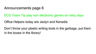 Announcements page 6
ECO Team Tip play non electronic games on rainy days
Office Helpers today are Jaclyn and Kenadie
Don’t throw your plastic writing tools in the garbage, put them
in the boxes in the library!
 