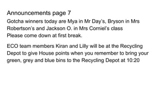 Announcements page 7
Gotcha winners today are Mya in Mr Day’s, Bryson in Mrs
Robertson’s and Jackson O. in Mrs Corniel’s class
Please come down at first break.
ECO team members Kiran and Lilly will be at the Recycling
Depot to give House points when you remember to bring your
green, grey and blue bins to the Recycling Depot at 10:20
 