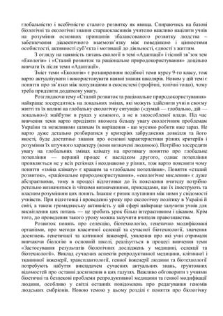 глобальністю і всебічністю сталого розвитку як явища. Спираючись на базові
біологічні та екологічні знання старшокласників учителю важливо націлити учнів
на розуміння основних принципів збалансованого розвитку людства –
забезпечення діалектичного взаємозв’язку між поведінкою і цінностями
особистості, активності суб’єкта і мотивації до діяльності, єдності з життям.
З огляду на наявність питань екології в темі «Адаптації» і тісний зв’зок тем
«Екологія» і «Сталий розвиток та раціональне природокористування» доцільно
вивчати їх після теми «Адаптації».
Зміст теми «Екологія» є розширенням подібної теми курсу 9-го класу, тож
варто актуалізувати і використовувати наявні знання школярів. Новим у цій темі є
поняття про зв’язки між популяціями в екосистемі (трофічні, топічні тощо), чому
треба приділити додаткову увагу.
Розглядаючитему «Сталий розвитокта раціональне природокористування»
найкраще зосередитись на локальних змінах, які можуть здійснити учні в своєму
житті та їх впливі на глобальну екологічну ситуацію («думай — глобально, дій —
локально»): майбутнє в руках у кожного, а не в знеособленої влади. Під час
вивчення теми варто приділяти якомога більшу увагу екологічним проблемам
України та можливими шляхам їх вирішення - що мусимо робити вже зараз. Не
варто дуже детально розбиратися у критеріях забруднення довкілля та його
якості, буде достатньо знання про основні характеристики різних критеріїв і
розуміння їх штучного характеру (вони визначені людиною). Потрібно зосередити
увагу на глобальних змінах клімату на противагу поняттю про глобальне
потепління — перший процес є наслідком другого, однак потепління
проявляється не у всіх регіонах і неоднаково у різних, тож варто пояснити чому
поняття «зміна клімату» є кращим за «глобальне потепління». Поняття «сталий
розвиток», «раціональне природокористування», «екологічне мислення» є дуже
абстрактними, тому в процесі підготовки до їх пояснення вчителу потрібно
ретельно визначитися із чіткими визначеннями, прикладами, що їх ілюструють та
власним розумінням цих понять. Інакше є ризик плутанини між ними у свідомості
учнівств. При підготовці і проведенні уроку про екологічну політику в Україні й
світі, а також громадянську активність у цій сфері найкраще залучити учнів для
висвітлення цих питань — це зробить урок більш інтерактивним і цікавим. Крім
того, до проведення такого уроку можна залучити вчителя правознавства.
Розвиток понять про селекцію, біотехнологію, генетично модифіковані
організми, про методи класичної селекції та сучасної біотехнології, значення
досягнень генетичної та клітинної інженерії, уявлення про які учні отримали
вивчаючи біологію в основній школі, реалізується в процесі вивчення теми
«Застосування результатів біологічних досліджень у медицині, селекції та
біотехнології». Виклад сучасних аспектів репродуктивної медицини, клітинної і
тканинної інженерії, трансплантології, генної інженерії людини та біотехнології
потребують набуття викладачем сучасних актуальних знань, ґрунтовних
відомостей про останні досягнення в цих галузях. Важливо обговорити з учнями
біоетичні та безпекові проблеми репродуктивної медицини та генної модифікації
людини, особливо у світлі останніх повідомлень про редагування геномів
людських ембріонів. Новою темою у цьому розділі є поняття про біологічну
 