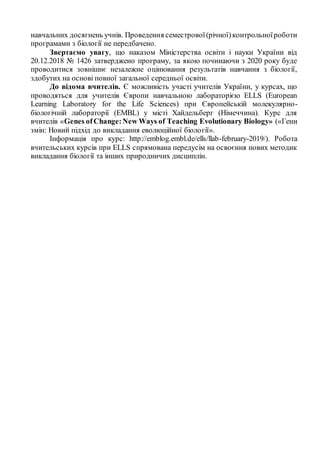навчальних досягнень учнів. Проведення семестрової(річної)контрольноїроботи
програмами з біології не передбачено.
Звертаємо увагу, що наказом Міністерства освіти і науки України від
20.12.2018 № 1426 затверджено програму, за якою починаючи з 2020 року буде
проводитися зовнішнє незалежне оцінювання результатів навчання з біології,
здобутих на основі повної загальної середньої освіти.
До відома вчителів. Є можливість участі учителів України, у курсах, що
проводяться для учителів Європи навчальною лабораторією ELLS (European
Learning Laboratory for the Life Sciences) при Європейській молекулярно-
біологічній лабораторії (EMBL) у місті Хайдельберг (Німеччина). Курс для
вчителів «Genes ofChange:New Ways of Teaching Evolutionary Biology» («Гени
змін: Новий підхід до викладання еволюційної біології».
Інформація про курс: http://emblog.embl.de/ells/llab-february-2019/). Робота
вчительських курсів при ELLS спрямована передусім на освоєння нових методик
викладання біології та інших природничих дисциплін.
 