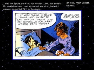 ...und mit Sylvie, der Frau von Olivier...und...das solltest Du wirklich wissen...seit wir verheiratet sind...habe ich niemals aufgehört Dich zu´betrügen... Ich weiß, mein Schatz, ich weiß. 