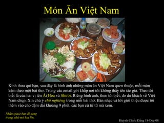Món Ăn Việt Nam  Kính thưa quí bạn, sau đây là hình ảnh những món ăn Việt Nam quen thuộc, mỗi món kèm theo một bài thơ. Trong các email gởi khắp nơi tôi không thấy tên tác giả. Theo tôi biết là của hai vị tên  Ái Hoa  và  Shiroi . Riêng hình ảnh, theo tôi biết, do du khách về Việt Nam chụp. Xin chú ý  chữ nghiêng   trong mỗi bài thơ. Bản nhạc và lời giới thiệu được tôi thêm vào cho đậm dài khoảng 9 phút, các bạn cứ từ từ mà xem.  Nhấn space bar để sang trang, nhớ mở loa lên. Huỳnh Chiếu Đẳng 18-Dec-08 