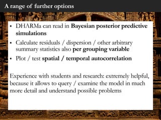 A range of further options
§ DHARMa can read in Bayesian posterior predictive
simulations
§ Calculate residuals / dispersion / other arbitrary
summary statistics also per grouping variable
§ Plot / test spatial / temporal autocorrelation
Experience with students and research: extremely helpful,
because it allows to query / examine the model in much
more detail and understand possible problems
 