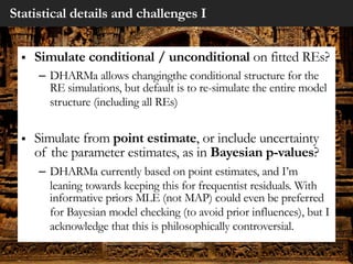 Statistical details and challenges I
§ Simulate conditional / unconditional on fitted REs?
– DHARMa allows changingthe conditional structure for the
RE simulations, but default is to re-simulate the entire model
structure (including all REs)
§ Simulate from point estimate, or include uncertainty
of the parameter estimates, as in Bayesian p-values?
– DHARMa currently based on point estimates, and I’m
leaning towards keeping this for frequentist residuals. With
informative priors MLE (not MAP) could even be preferred
for Bayesian model checking (to avoid prior influences), but I
acknowledge that this is philosophically controversial.
 