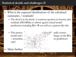 Statistical details and challenges II
§ What is the expected distributions of the calculated
summaries / residuals?
– The devil is in the detail. A common question in forums: plot
residuals (DHARMa or others) against mixed model
predictions including REs à you will see a pattern like this
– This pattern is perfectly normal for a structurally correct
model and (I think) originates from the shrinkage on the REs
– remember: plot residuals against fixed effect predictions
only!
§ Many further examples like this
 