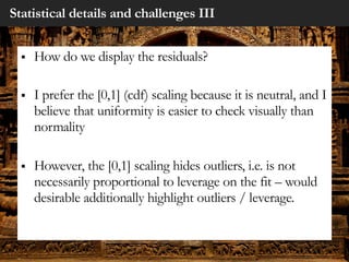 Statistical details and challenges III
§ How do we display the residuals?
§ I prefer the [0,1] (cdf) scaling because it is neutral, and I
believe that uniformity is easier to check visually than
normality
§ However, the [0,1] scaling hides outliers, i.e. is not
necessarily proportional to leverage on the fit – would
desirable additionally highlight outliers / leverage.
 