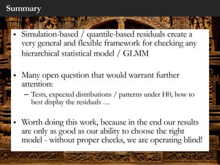 Summary
§ Simulation-based / quantile-based residuals create a
very general and flexible framework for checking any
hierarchical statistical model / GLMM
§ Many open question that would warrant further
attention:
– Tests, expected distributions / patterns under H0, how to
best display the residuals …
§ Worth doing this work, because in the end our results
are only as good as our ability to choose the right
model - without proper checks, we are operating blind!
 