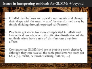 Issues in interpreting residuals for GLMMs + beyond
§ GLMM distributions are typically asymmetric and change
their shape with the mean – won’t be transformed away by
simply dividing through expected sd (Pearson)
§ Problems get worse for more complicated GLMMs and
hierarchical models, where the effective distribution of the
residuals arises from a mix of distributions / random
effects
§ Consequence: GLMMs(+) are in practice rarely checked,
although they can have all the same problems we teach for
LMs (e.g. misfit, heteroskedasticity, outliers, …)
 