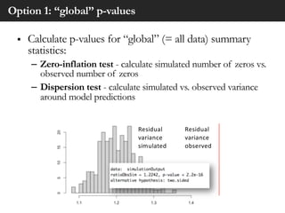 Option 1: “global” p-values
§ Calculate p-values for “global” (= all data) summary
statistics:
– Zero-inflation test - calculate simulated number of zeros vs.
observed number of zeros
– Dispersion test - calculate simulated vs. observed variance
around model predictions
Residual
variance
simulated
Residual
variance
observed
 