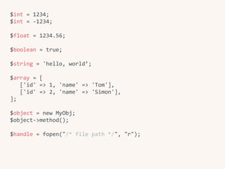 $int	=	1234;	
$int	=	-1234;	
$float	=	1234.56;	
$boolean	=	true;	
$string	=	'hello,	world’;	
$array	=	[	
			['id'	=>	1,	'name'	=>	'Tom'],	
			['id'	=>	2,	'name'	=>	'Simon'],	
];	
$object	=	new	MyObj;	
$object->method();	
$handle	=	fopen("/*	file	path	*/",	"r");
 