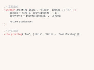 //	定義函式	
function	greeting($name	=	'Simon',	$words	=	['Hi'])	{	
				$index	=	rand(0,	count($words)	-	1);	
				$sentence	=	$words[$index].',	'.$name;	
					
				return	$sentence;	
}	
//	呼叫函式	
echo	greeting('Tom',	['Hola',	'Hello',	'Good	Morning']);
 