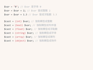 $var	=	"0";	//	$var	是字串串	0	
$var	=	$var	+	2;	//	$var	變成整數	2	
$var	=	$var	+	1.3	//	$var	變成浮點數	3.3	
$cast	=	(int)	$var;	//	強制轉型成整數	
$cast	=	(bool)	$var;	//	強制轉型成布林林值	
$cast	=	(float)	$var;	//	強制轉型成浮點數	
$cast	=	(string)	$var;	//	強制轉型成字串串	
$cast	=	(array)	$var;	//	強制轉型成陣列列	
$cast	=	(object)	$var;	//	強制轉型成物件
 