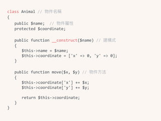 class	Animal	//	物件名稱	
{	
	 public	$name;		//	物件屬性	
	 protected	$coordinate;	
	 public	function	__construct($name)	//	建構式	
	 {	
	 	 $this->name	=	$name;	
	 	 $this->coordinate	=	['x'	=>	0,	'y'	=>	0];	
	 }	
	 public	function	move($x,	$y)	//	物件⽅方法	
	 {	
	 	 $this->coordinate['x']	+=	$x;	
	 	 $this->coordinate['y']	+=	$y;	
	 	 return	$this->coordinate;	
	 }	
}
 