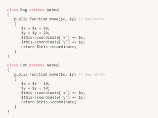 class	Dog	extends	Animal	
{	
	 public	function	move($x,	$y)	//	overwrite	
	 {	
	 	 $x	=	$x	+	20;	
	 	 $y	=	$y	+	20;	
	 	 $this->coordinate['x']	+=	$x;	
	 	 $this->coordinate['y']	+=	$y;	
	 	 return	$this->coordinate;	
	 }	
}	
class	Cat	extends	Animal	
{	
	 public	function	move($x,	$y)	//	overwrite	
	 {	
	 	 $x	=	$x	-	10;	
	 	 $y	=	$y	-	10;	
	 	 $this->coordinate['x']	+=	$x;	
	 	 $this->coordinate['y']	+=	$y;	
	 	 return	$this->coordinate;	
	 }	
}
 