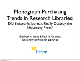 Monograph Purchasing
Trends in Research Libraries:
Did Electronic Journals Really Destroy the
University Press?
Elisabeth A. Jones & Paul N. Courant
University of Michigan Libraries
Library U N I
Monday, March 31, 14
 
