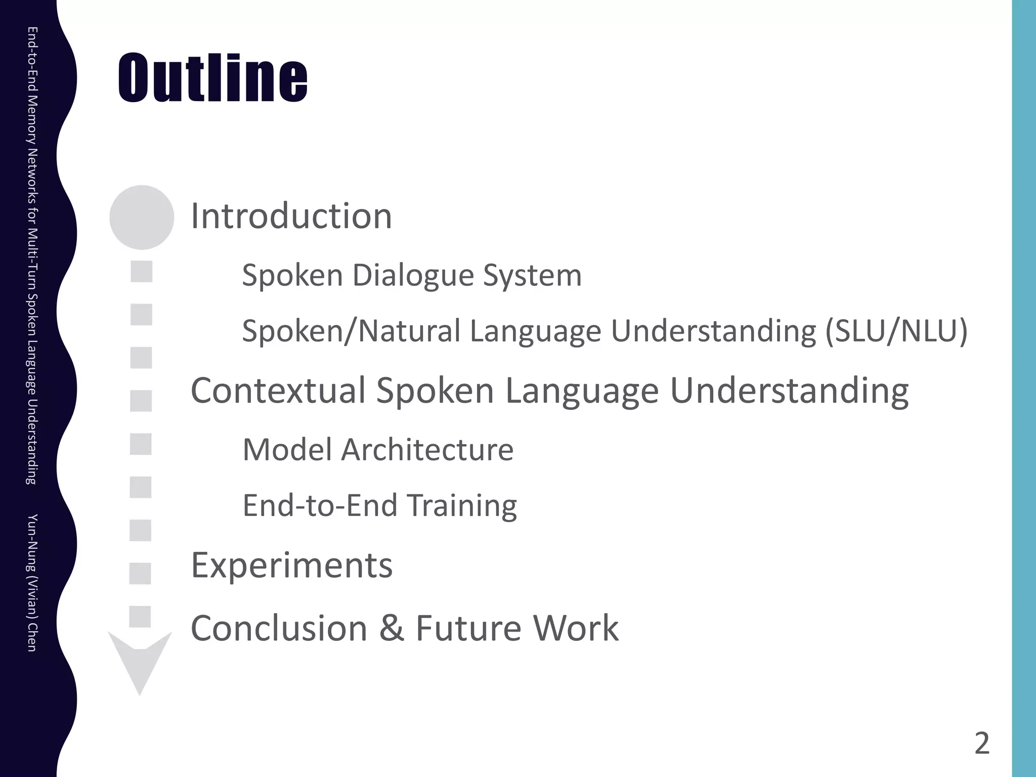 Outline
Introduction
Spoken Dialogue System
Spoken/Natural Language Understanding (SLU/NLU)
Contextual Spoken Language Understanding
Model Architecture
End-to-End Training
Experiments
Conclusion & Future Work
2
End-to-EndMemoryNetworksforMulti-TurnSpokenLanguageUnderstandingYun-Nung(Vivian)Chen
 