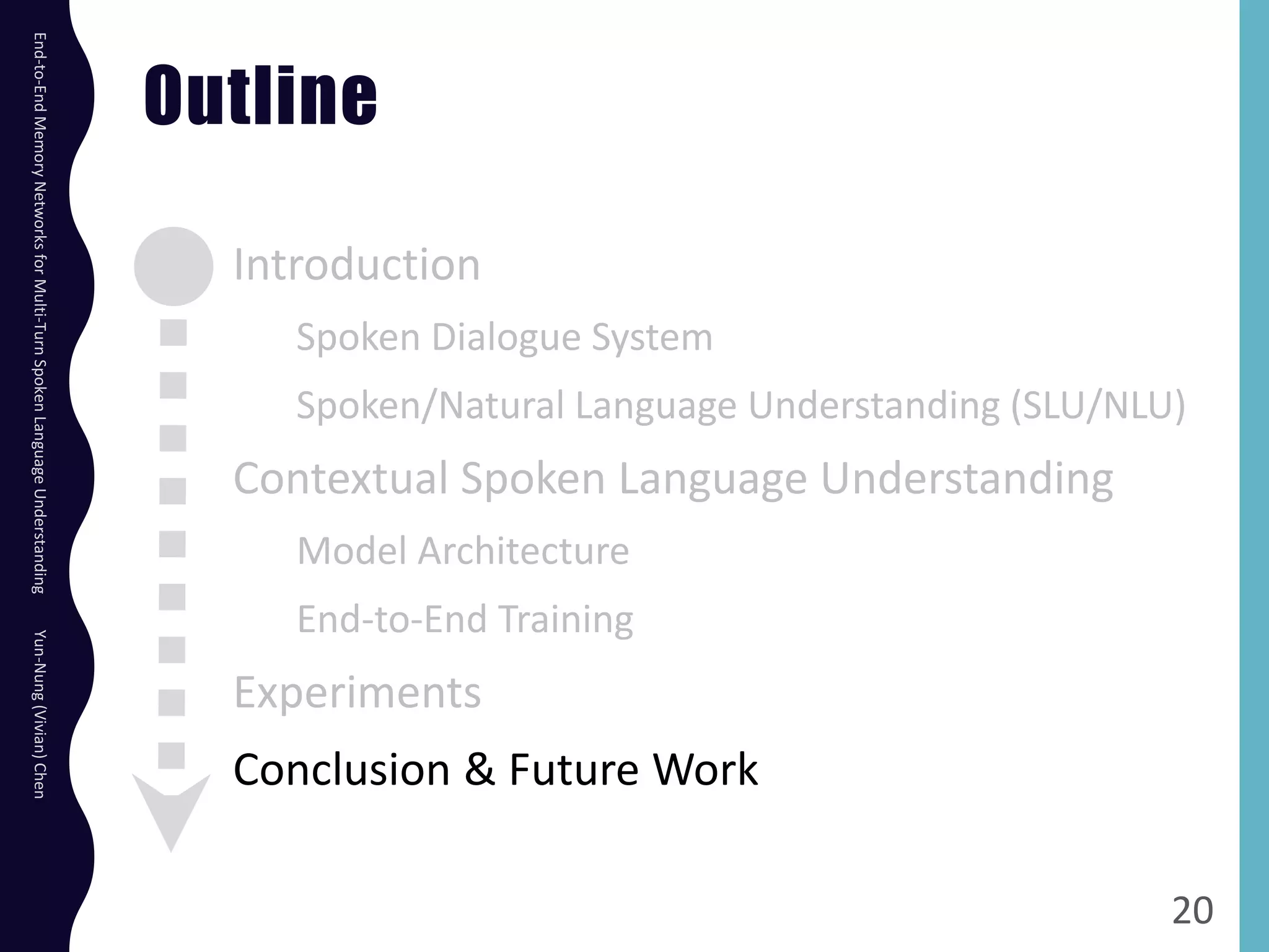Outline
Introduction
Spoken Dialogue System
Spoken/Natural Language Understanding (SLU/NLU)
Contextual Spoken Language Understanding
Model Architecture
End-to-End Training
Experiments
Conclusion & Future Work
20
End-to-EndMemoryNetworksforMulti-TurnSpokenLanguageUnderstandingYun-Nung(Vivian)Chen
 