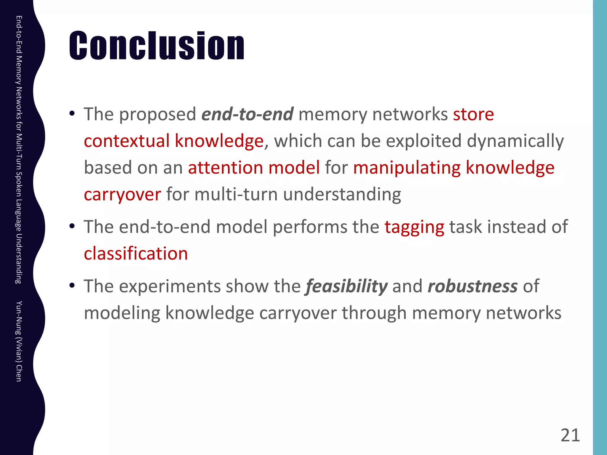 Conclusion
• The proposed end-to-end memory networks store
contextual knowledge, which can be exploited dynamically
based on an attention model for manipulating knowledge
carryover for multi-turn understanding
• The end-to-end model performs the tagging task instead of
classification
• The experiments show the feasibility and robustness of
modeling knowledge carryover through memory networks
21
End-to-EndMemoryNetworksforMulti-TurnSpokenLanguageUnderstandingYun-Nung(Vivian)Chen
 