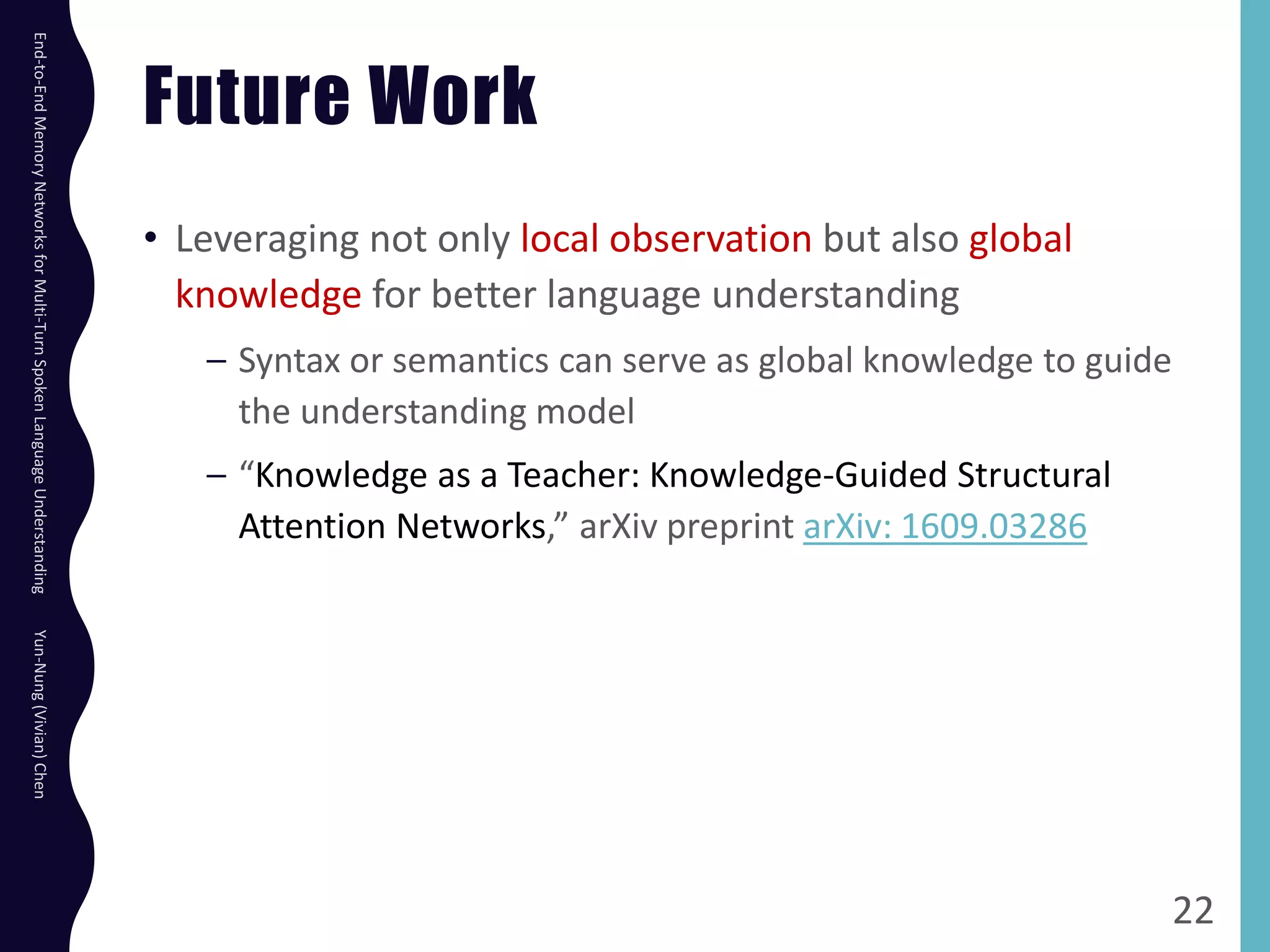Future Work
• Leveraging not only local observation but also global
knowledge for better language understanding
– Syntax or semantics can serve as global knowledge to guide
the understanding model
– “Knowledge as a Teacher: Knowledge-Guided Structural
Attention Networks,” arXiv preprint arXiv: 1609.03286
22
End-to-EndMemoryNetworksforMulti-TurnSpokenLanguageUnderstandingYun-Nung(Vivian)Chen
 
