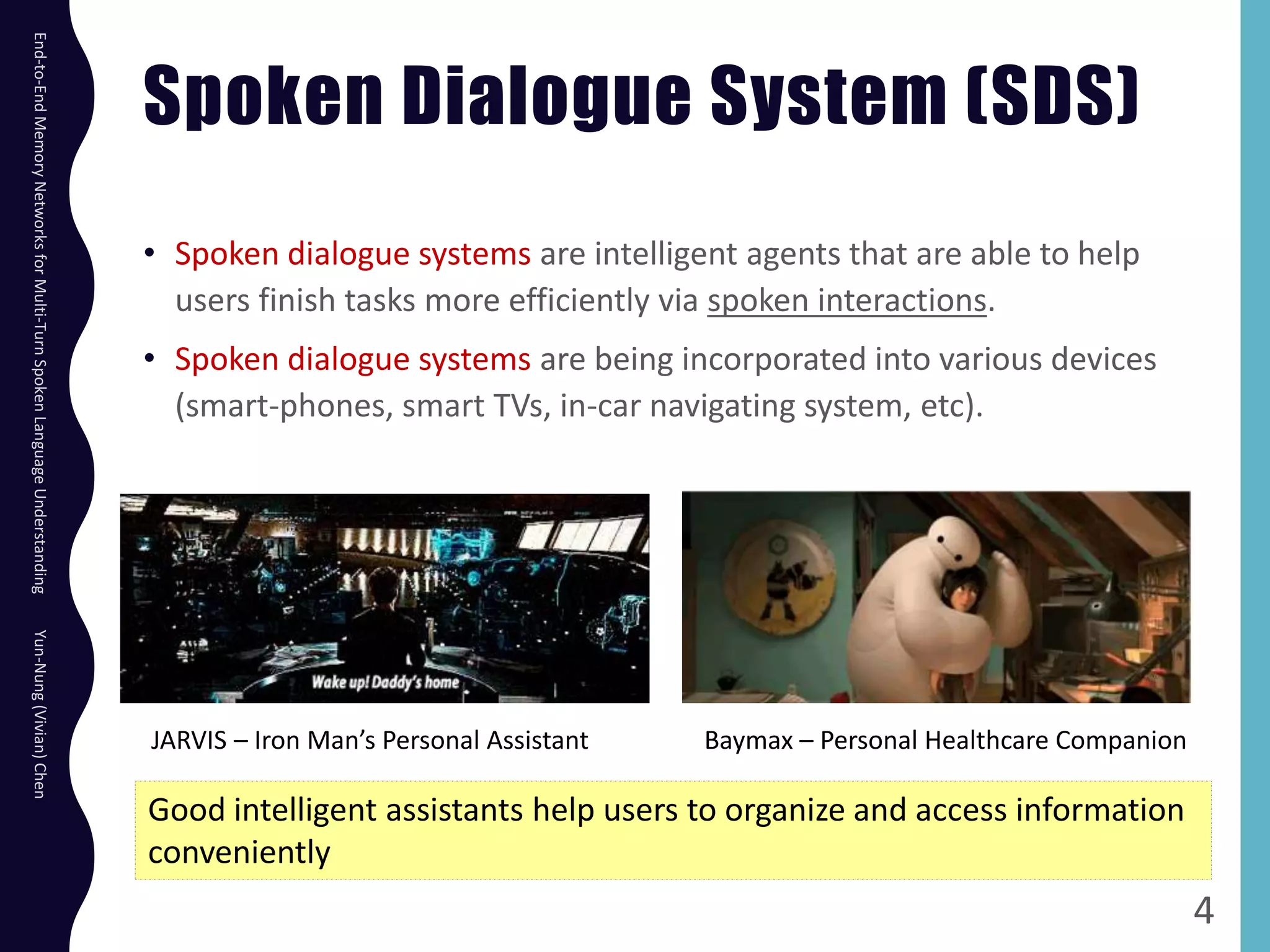 Spoken Dialogue System (SDS)
• Spoken dialogue systems are intelligent agents that are able to help
users finish tasks more efficiently via spoken interactions.
• Spoken dialogue systems are being incorporated into various devices
(smart-phones, smart TVs, in-car navigating system, etc).
4
Good intelligent assistants help users to organize and access information
conveniently
JARVIS – Iron Man’s Personal Assistant Baymax – Personal Healthcare Companion
End-to-EndMemoryNetworksforMulti-TurnSpokenLanguageUnderstandingYun-Nung(Vivian)Chen
 