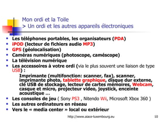 Mon ordi et la Toile  >  Un ordi et les autres appareils électroniques Les téléphones portables, les organisateurs ( PDA ) iPOD  (lecteur de fichiers audio  MP3 )  GPS  (géolocalisation) Caméras numériques (photoscope, caméscope) La télévision numérique Les accessoires à votre ordi ( via le plus souvent une liaison de type  USB ) :  Imprimante (multifonction: scanner, fax), scanner, imprimante photo,  tablette graphique , disque dur externe, clé USB de stockage, lecteur de cartes mémoires,  Webcam , casque et micro, projecteur video, joystick, enceinte acoustique … Les consoles de jeu  ( Sony  PS3  , Nitendo  Wii , Microsoft Xbox 360 ) Les autres ordinateurs en réseau  Vers le « media center » local ou extérieur  