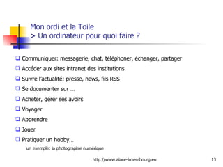 Mon ordi et la Toile  >  Un ordinateur pour quoi faire ? Communiquer: messagerie, chat, téléphoner, échanger, partager  Accéder aux sites intranet des institutions  Suivre l’actualité: presse, news, fils RSS Se documenter sur … Acheter, gérer ses avoirs Voyager Apprendre Jouer Pratiquer un hobby… un exemple: la photographie numérique 