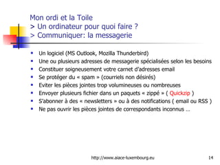 Mon ordi et la Toile  >  Un ordinateur pour quoi faire ? > Communiquer: la messagerie Un logiciel (MS Outlook, Mozilla Thunderbird) Une ou plusieurs adresses de messagerie spécialisées selon les besoins Constituer soigneusement votre carnet d’adresses email Se protéger du « spam » (courriels non désirés) Eviter les pièces jointes trop volumineuses ou nombreuses Envoyer plusieurs fichier dans un paquets « zippé » (  Quickzip  ) S’abonner à des « newsletters » ou à des notifications ( email ou RSS ) Ne pas ouvrir les pièces jointes de correspondants inconnus … 