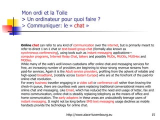 Mon ordi et la Toile  >  Un ordinateur pour quoi faire ? > Communiquer: le «  chat  » Online  chat  can refer to any kind of  communication  over the  internet , but is primarily meant to refer to direct 1-on-1 chat or  text-based   group chat  (formally also known as  synchronous conferencing ), using tools such as  instant messaging  applications— computer programs ,  Internet Relay Chat ,  talkers  and possibly  MUDs ,  MUCKs ,  MUSHes  and  MOOes . While many of the web's well known custodians offer online chat and messaging services for free, an increasing number of providers are beginning to show strong revenue streams from paid-for services. Again it is the  Adult service providers , profiting from the advent of reliable and high-speed  broadband , (notably across  Eastern Europe ) who are at the forefront of the paid-for online chat revolution. For every  business  traveller  engaging in a  video call  or  conference call  rather than braving the check-in queue, there are countless web users replacing traditional conversational means with online chat and messaging. Like  Email , which has reduced the need and usage of letter, fax and memo communication, online chat is steadily replacing telephony as the means of office and home communication. The  early adopters  in these areas are undoubtedly teenage users of  instant messaging . It might not be long before  SMS   text messaging  usage declines as mobile handsets provide the technology for online chat. 