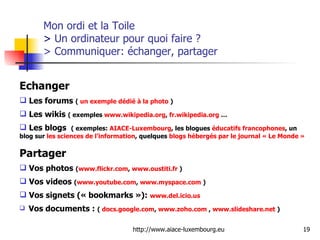 Mon ordi et la Toile  >  Un ordinateur pour quoi faire ?  > Communiquer: échanger, partager Echanger Les forums  (  un exemple dédié à la photo  ) Les wikis  ( exemples  www.wikipedia.org ,  fr.wikipedia.org  … Les blogs  ( exemples:  AIACE-Luxembourg , les blogues  éducatifs francophones , un blog sur  les sciences de l’information , quelques  blogs  hébergés par le journal « Le Monde » Partager Vos photos  ( www.flickr.com ,  www.oustiti.fr  ) Vos videos  ( www.youtube.com ,  www.myspace.com  ) Vos signets (« bookmarks »):  www.del.icio.us   Vos documents :  (  docs.google.com ,  www.zoho.com  ,  www.slideshare.net  ) 