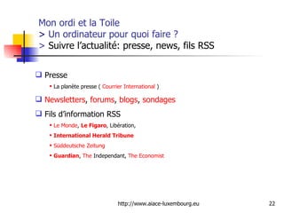 Mon ordi et la Toile  >  Un ordinateur pour quoi faire ?  >  Suivre l’actualité: presse, news, fils RSS Presse La planète presse (  Courrier International  ) Newsletters ,  forums ,  blogs ,  sondages Fils d’information RSS Le Monde ,  Le Figaro , Libération,  International  Herald  Tribune   Süddeutsche   Zeitung Guardian ,  The   Independant ,  The   Economist   