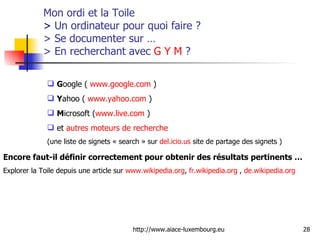 Mon ordi et la Toile  >  Un ordinateur pour quoi faire ? > Se documenter sur … > En recherchant avec  G   Y   M  ? G oogle (  www.google.com  ) Y ahoo (  www.yahoo.com  ) M icrosoft ( www.live.com  ) et  autres moteurs de recherche   (une liste de signets « search » sur  del.icio.us  site de partage des signets ) Encore faut-il définir correctement pour obtenir des résultats pertinents … Explorer la Toile depuis une article sur  www.wikipedia.org ,  fr.wikipedia.org  ,  de.wikipedia.org 
