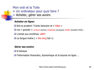 Mon ordi et la Toile  >  Un ordinateur pour quoi faire ? >  Acheter, gérer ses avoirs Acheter en ligne:   Est-ce prudent ? Carte bancaire et «  https  » Les « grands »:  Amazon  (livres),  Rhapsody  (musique),  Netflix  (location DVD) … L’achat aux enchères:  eBAY   La longue traîne ( «  the  long  tail  »)  Gérer ses avoirs:   la banque  l’information financière, économique et la bourse en ligne …  