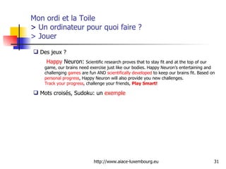 Mon ordi et la Toile  >  Un ordinateur pour quoi faire ? > Jouer Des jeux ?  Happy   Neuron :  Scientific research proves that to stay fit and at the top of our game, our brains need exercise just like our bodies. Happy Neuron’s entertaining and challenging  games  are fun AND  scientifically developed  to keep our brains fit. Based on  personal progress , Happy Neuron will also provide you new challenges.  Track your progress , challenge your friends,  Play Smart!   Mots croisés, Sudoku: un  exemple  