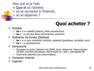 Mon ordi et la Toile  > Quoi et  où l’acheter,  > où se connecter à l’Internet,  > où se dépanner  ? Quoi acheter ?   Portable  les « + »:  mobilité (relative), faible encombrement les « - »:  prix plus élevé, performances, autonomie Ordinateur de bureau (Desktop)  les « + »:  prix, modularité, évolution, exigences (graphiques, simulation, jeux) les « - »:  encombrement Composants Processeur et cartes, mémoire vive (RAM), écran, disque dur, lecteur-graveur CD-DVD, enceintes acoustiques, clavier-souris ou « pad », sauvegarde HD Imprimante (attention aux consommables) Connexion Internet Logiciels 
