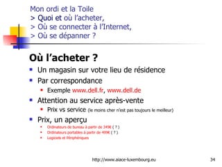 Mon ordi et la Toile  > Quoi et  où l’acheter,  > Où se connecter à l’Internet,  > Où se dépanner  ? Où l’acheter ?  Un magasin sur votre lieu de résidence Par correspondance Exemple  www.dell.fr ,  www.dell.de   Attention au service après-vente Prix vs service  (le moins cher n’est pas toujours le meilleur) Prix, un aperçu Ordinateurs  de bureau  à   partir  de 349€  ( ? ) Ordinateurs  portables  à   partir  de 499€  ( ? ) Logiciels  et  Périphériques   