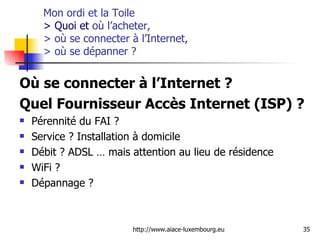 Mon ordi et la Toile  > Quoi et  où l’acheter,  > où se connecter à l’Internet,  > où se dépanner  ? Où se connecter à l’Internet ?  Quel Fournisseur Accès Internet (ISP) ? Pérennité du FAI ?  Service ? Installation à domicile  Débit ? ADSL … mais attention au lieu de résidence WiFi ? Dépannage ?  