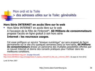 Mon ordi et la Toile  > des adresses utiles sur la Toile: généralités Hors Série INTERNET en accès libre sur le web Hors Série INTERNET en accès libre sur le web  A l’occasion de la Fête de l’Internet*,  60 Millions de consommateurs  propose l’accès en ligne gratuit à son hors série  Internet : les nouveaux usages . Cet essai préfigure un service "kiosque numérique" qui sera proposé de façon permanente sur le site d’ici quelques semaines.Dans ce hors-série,  60 Millions de consommateurs  dresse un panorama des multiples possibilités offertes par ce nouvel Internet et donne des conseils pratiques pour l’utiliser dans les meilleures conditions.    http://www.60millions-mag.com   ( la page d’accueil) http://www.60millions-mag.com/page/bases.4_espace_interactif.16_fete_de_l_internet_2007./  (la page du hors-série) Lundi 26 Mars 2007 
